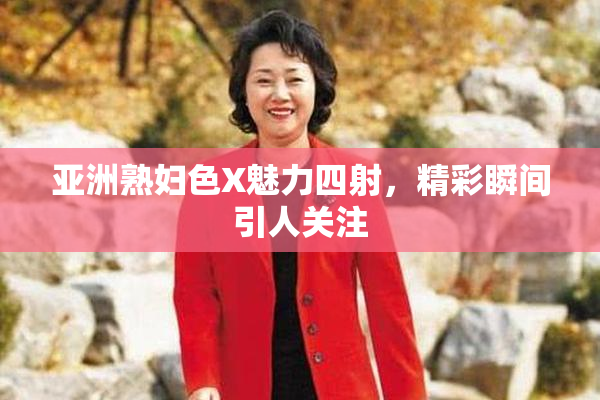 亚洲熟妇色X魅力四射，精彩瞬间引人关注