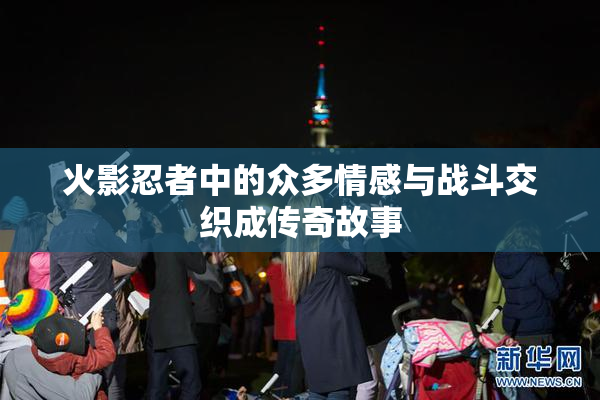 火影忍者中的众多情感与战斗交织成传奇故事