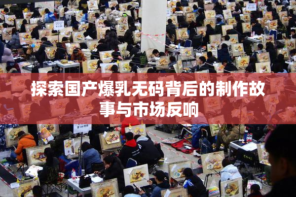 探索国产爆乳无码背后的制作故事与市场反响