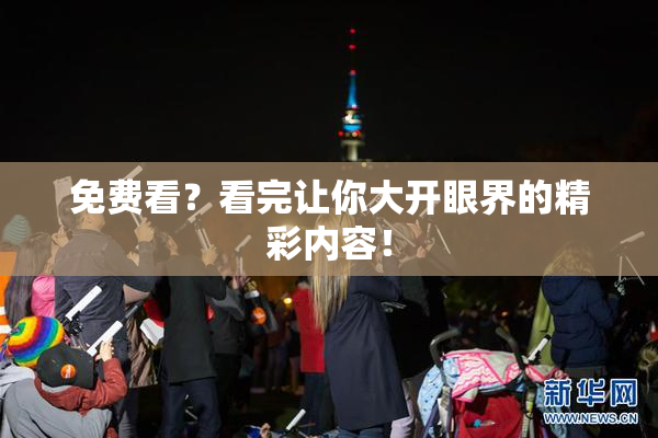 免费看？看完让你大开眼界的精彩内容！