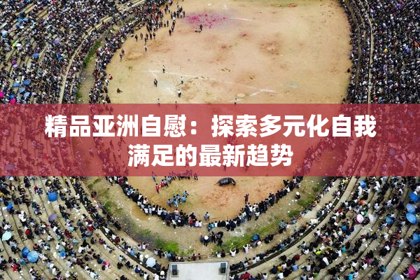 精品亚洲自慰：探索多元化自我满足的最新趋势