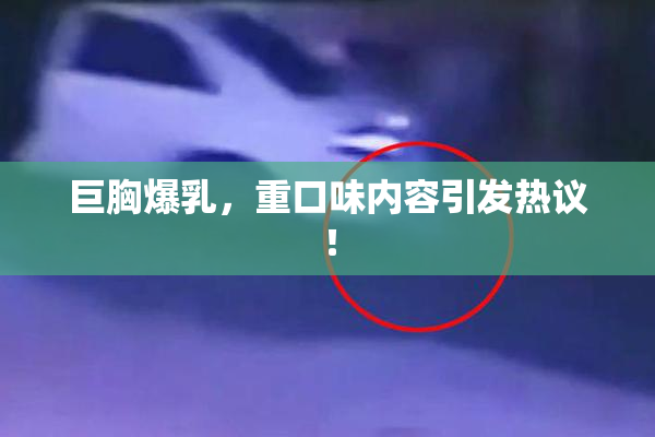 巨胸爆乳，重口味内容引发热议！