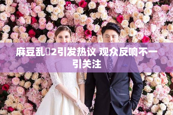 麻豆乱婬2引发热议 观众反响不一引关注