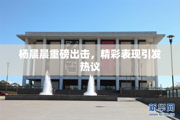 杨晨晨重磅出击，精彩表现引发热议