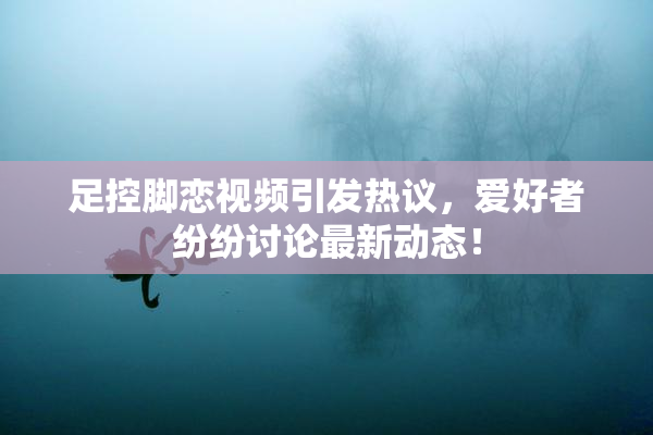 足控脚恋视频引发热议，爱好者纷纷讨论最新动态！