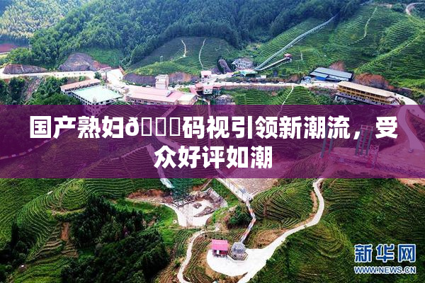 国产熟妇🈚码视引领新潮流，受众好评如潮