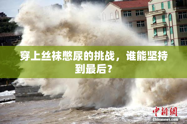 穿上丝袜憋尿的挑战，谁能坚持到最后？