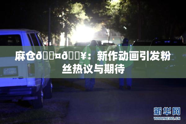 麻仓🖤🔥：新作动画引发粉丝热议与期待