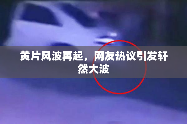 黄片风波再起，网友热议引发轩然大波