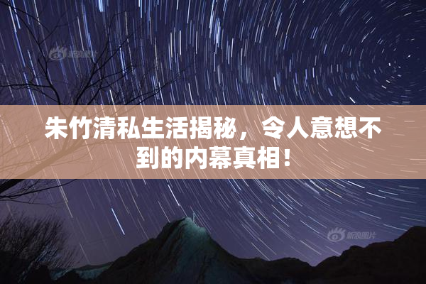 朱竹清私生活揭秘，令人意想不到的内幕真相！