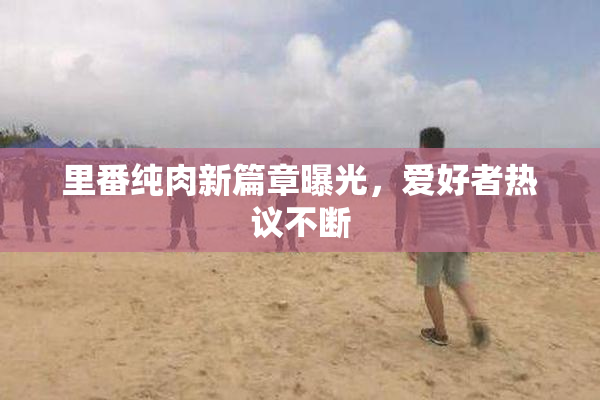 里番纯肉新篇章曝光，爱好者热议不断