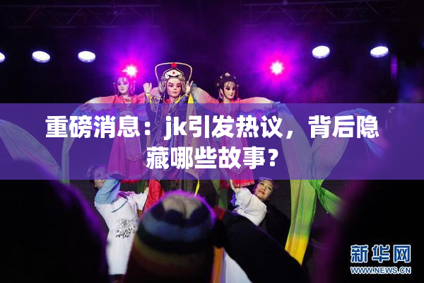 重磅消息：jk引发热议，背后隐藏哪些故事？