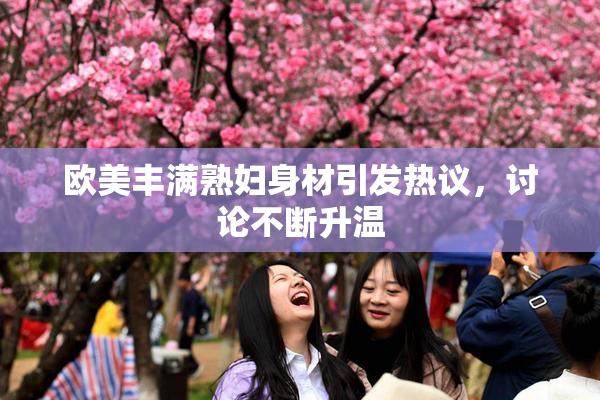 欧美丰满熟妇身材引发热议，讨论不断升温