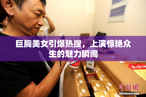 巨胸美女引爆热搜，上演惊艳众生的魅力瞬间