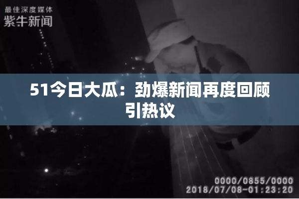51今日大瓜：劲爆新闻再度回顾引热议