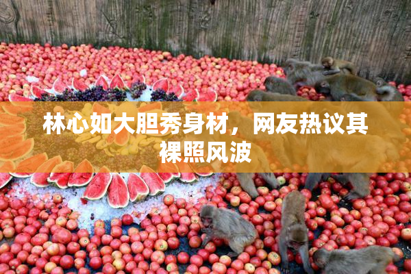 林心如大胆秀身材，网友热议其裸照风波