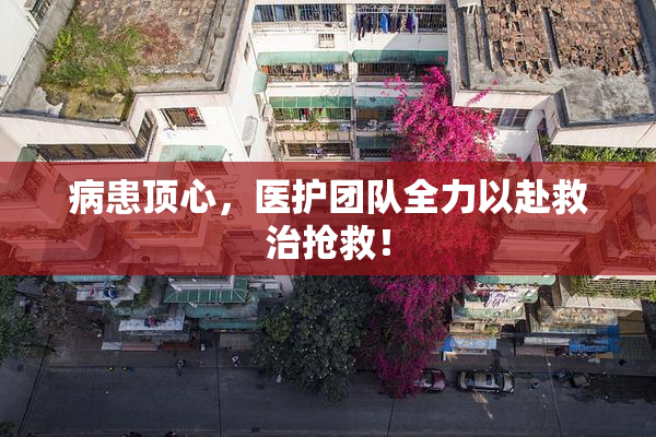 病患顶心，医护团队全力以赴救治抢救！