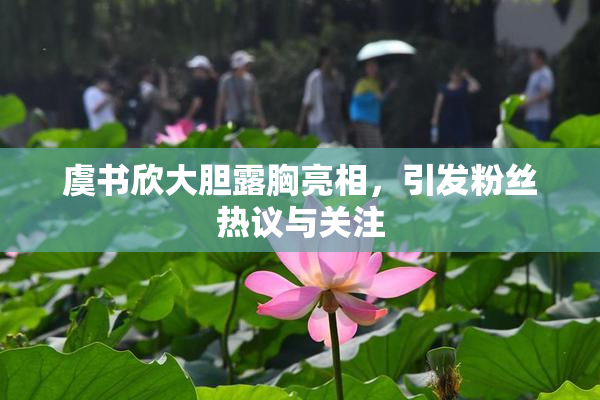 虞书欣大胆露胸亮相，引发粉丝热议与关注