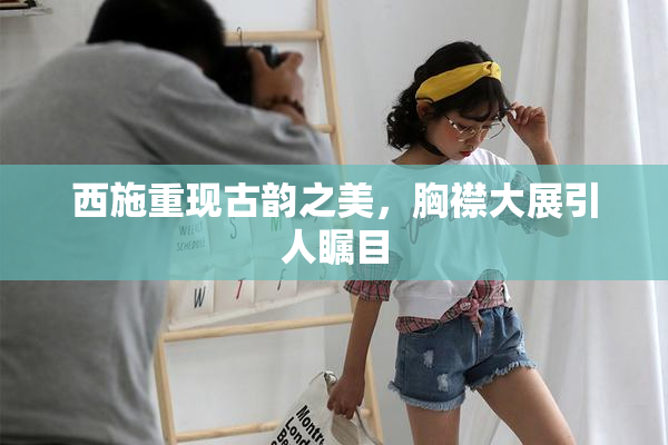西施重现古韵之美，胸襟大展引人瞩目
