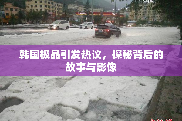 韩国极品引发热议，探秘背后的故事与影像