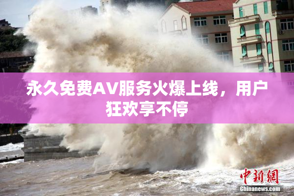 永久免费AV服务火爆上线，用户狂欢享不停