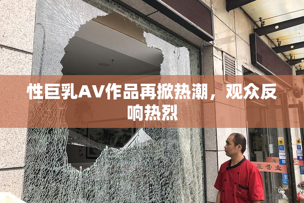 性巨乳AV作品再掀热潮，观众反响热烈