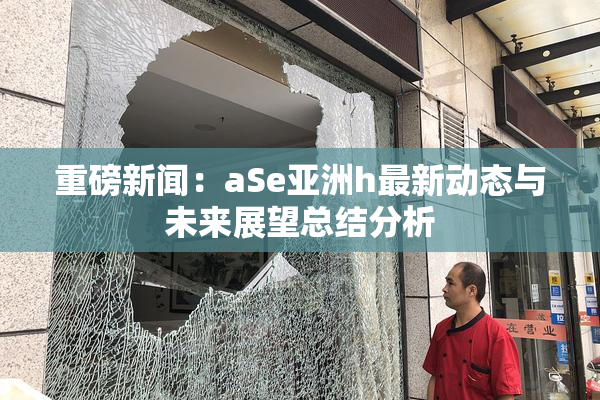 重磅新闻：aSe亚洲h最新动态与未来展望总结分析