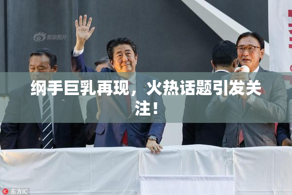 纲手巨乳再现，火热话题引发关注！