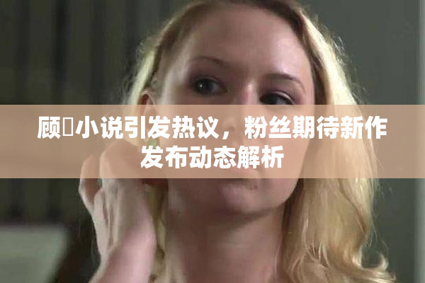 顾嫚小说引发热议，粉丝期待新作发布动态解析