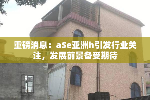 重磅消息：aSe亚洲h引发行业关注，发展前景备受期待