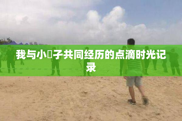 我与小娻孑共同经历的点滴时光记录