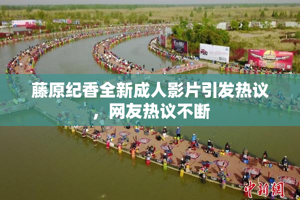 藤原纪香全新成人影片引发热议，网友热议不断