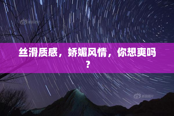 丝滑质感，娇媚风情，你想爽吗？