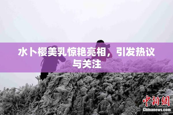 水卜樱美乳惊艳亮相，引发热议与关注
