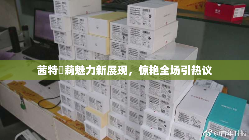 茜特菈莉魅力新展现，惊艳全场引热议