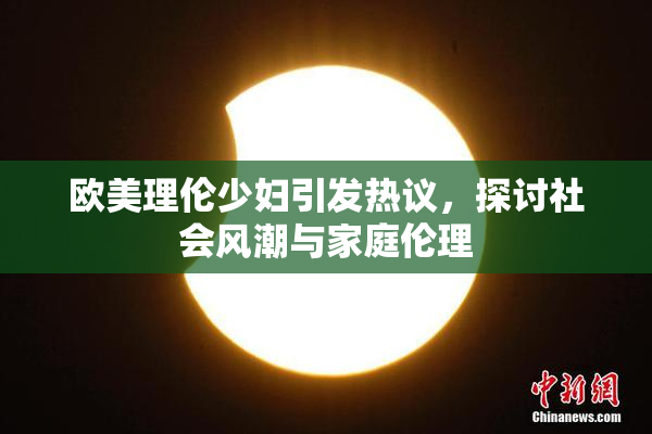 欧美理伦少妇引发热议，探讨社会风潮与家庭伦理