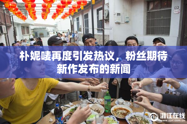 朴妮唛再度引发热议，粉丝期待新作发布的新闻