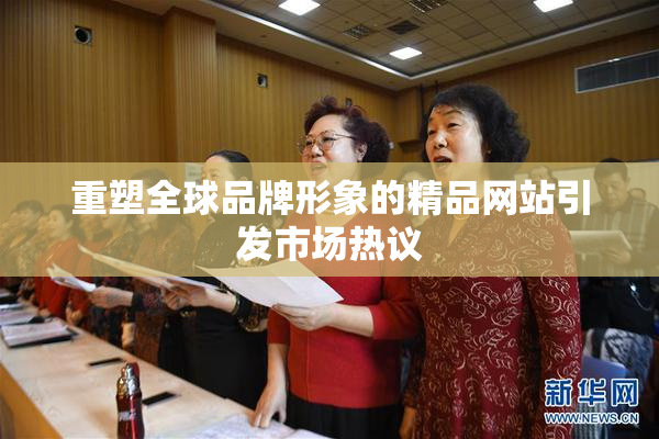 重塑全球品牌形象的精品网站引发市场热议