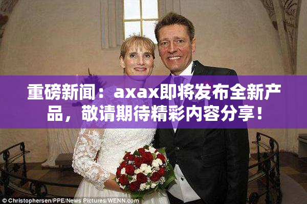 重磅新闻：axax即将发布全新产品，敬请期待精彩内容分享！