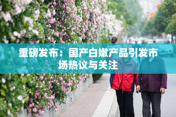 重磅发布：国产白嫩产品引发市场热议与关注