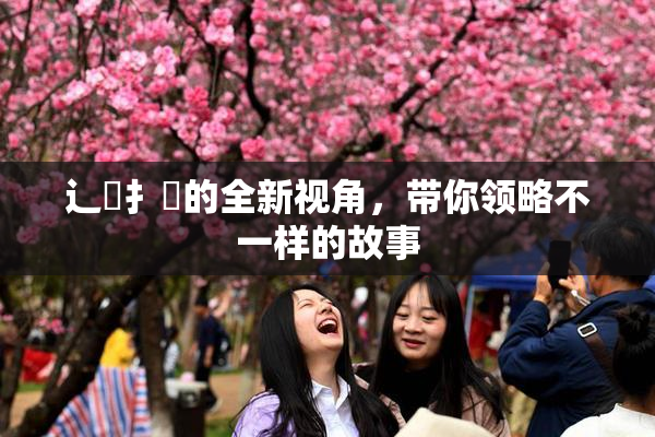辶喿扌畐的全新视角，带你领略不一样的故事