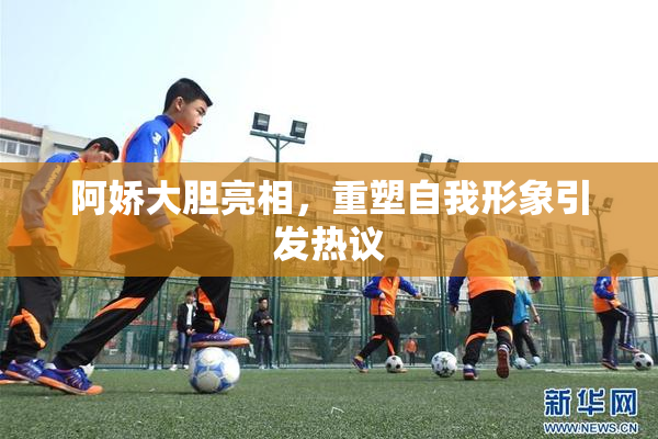 阿娇大胆亮相，重塑自我形象引发热议