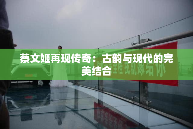 蔡文姬再现传奇：古韵与现代的完美结合