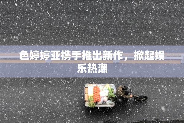 色婷婷亚携手推出新作，掀起娱乐热潮