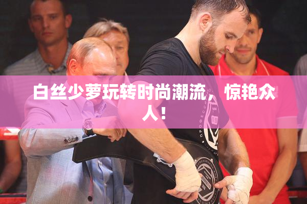 白丝少萝玩转时尚潮流，惊艳众人！