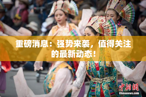 重磅消息：强势来袭，值得关注的最新动态！