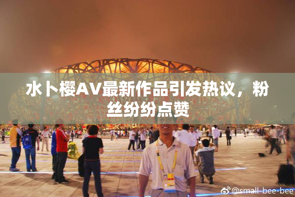 水卜樱AV最新作品引发热议，粉丝纷纷点赞