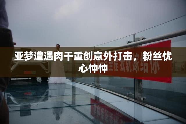 亚梦遭遇肉干重创意外打击，粉丝忧心忡忡