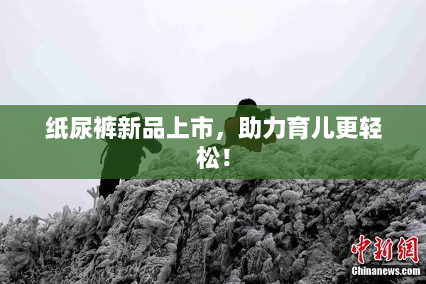 纸尿裤新品上市，助力育儿更轻松！