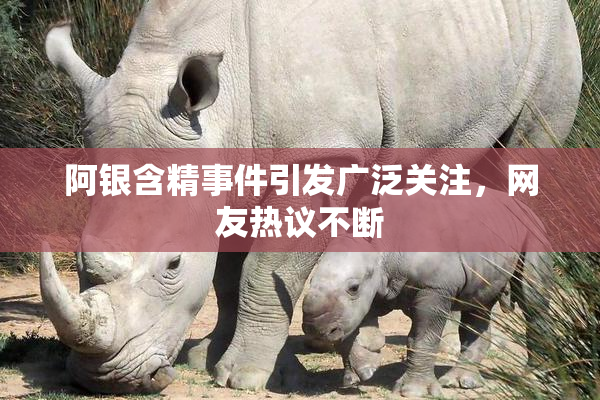 阿银含精事件引发广泛关注，网友热议不断